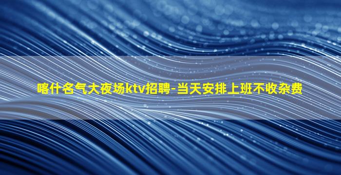 喀什名气大夜场ktv招聘-当天安排上班不收杂费